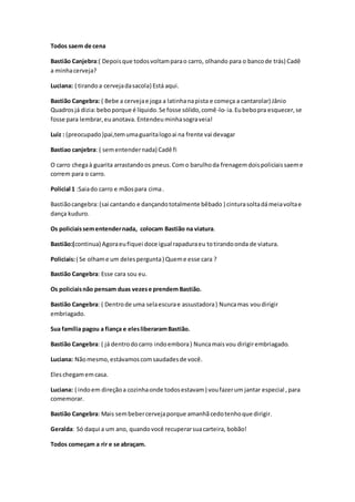 Todos saem de cena
Bastião Canjebra:( Depoisque todosvoltamparao carro, olhando para o bancode trás) Cadê
a minhacerveja?
Luciana: ( tirandoa cervejadasacola) Está aqui.
Bastião Cangebra: ( Bebe a cervejae joga a latinhanapista e começa a cantarolar) Jânio
Quadrosjá dizia:beboporque é líquido.Se fosse sólido,comê-lo- ia. Eubebopra esquecer,se
fosse para lembrar,euanotava. Entendeu minhasograveia!
Luiz : (preocupado)pai,temumaguaritalogoai na frente vai devagar
Bastiao canjebra: ( sementendernada) Cadê fi
O carro chegaà guarita arrastandoos pneus. Como barulhoda frenagemdoispoliciaissaeme
correm para o carro.
Policial 1 :Saiado carro e mãospara cima.
Bastiãocangebra:(sai cantando e dançandototalmente bêbado ) cinturasoltadámeiavoltae
dança kuduro.
Os policiaissementendernada, colocam Bastião na viatura.
Bastião:(continua) Agoraeufiquei doce igual rapaduraeu totirandoonda de viatura.
Policiais:( Se olhame um delespergunta) Queme esse cara ?
Bastião Cangebra: Esse cara sou eu.
Os policiaisnão pensam duas vezese prendem Bastião.
Bastião Cangebra: ( Dentrode uma selaescurae assustadora) Nuncamas voudirigir
embriagado.
Sua família pagou a fiança e elesliberaramBastião.
Bastião Cangebra: ( já dentrodocarro indoembora) Nuncamaisvou dirigirembriagado.
Luciana: Nãomesmo,estávamoscomsaudadesde você.
Eleschegamemcasa.
Luciana: ( indoem direçãoa cozinhaonde todosestavam) voufazerum jantar especial ,para
comemorar.
Bastião Cangebra: Mais sembebercervejaporque amanhãcedotenhoque dirigir.
Geralda: Só daqui a um ano, quandovocê recuperarsuacarteira, bobão!
Todos começam a rir e se abraçam.
 