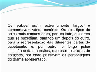 Os palcos eram extremamente largos e
comportavam vários cenários. Os dois tipos de
palco mais comuns eram, por um lado, os carros
que se sucediam, parando um depois do outro,
para a representação das diferentes partes do
espetáculo, e, por outro, o longo palco
simultâneo das mansões, que eram espécies de
estações, por onde passavam os personagens
do drama apresentado.
 