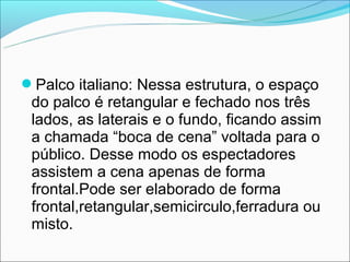 Palco italiano: Nessa estrutura, o espaço
 do palco é retangular e fechado nos três
 lados, as laterais e o fundo, ficando assim
 a chamada “boca de cena” voltada para o
 público. Desse modo os espectadores
 assistem a cena apenas de forma
 frontal.Pode ser elaborado de forma
 frontal,retangular,semicirculo,ferradura ou
 misto.
 