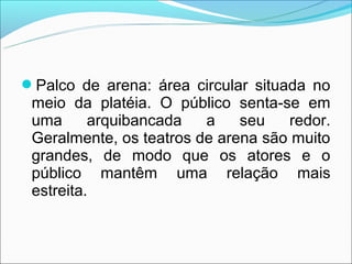 Palco de arena: área circular situada no
 meio da platéia. O público senta-se em
 uma      arquibancada   a    seu   redor.
 Geralmente, os teatros de arena são muito
 grandes, de modo que os atores e o
 público mantêm uma relação mais
 estreita.
 