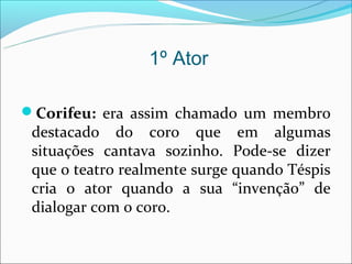 1º Ator

Corifeu: era assim chamado um membro
 destacado do coro que em algumas
 situações cantava sozinho. Pode-se dizer
 que o teatro realmente surge quando Téspis
 cria o ator quando a sua “invenção” de
 dialogar com o coro.
 