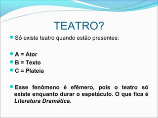 TEATRO?
Só existe teatro quando estão presentes:


A = Ator
B = Texto
C = Plateia


Esse fenômeno é efêmero, pois o teatro só
 existe enquanto durar o espetáculo. O que fica é
 Literatura Dramática.
 