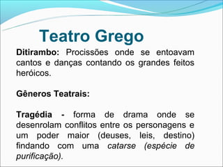 Teatro Grego
Ditirambo: Procissões onde se entoavam
cantos e danças contando os grandes feitos
heróicos.

Gêneros Teatrais:

Tragédia - forma de drama onde se
desenrolam conflitos entre os personagens e
um poder maior (deuses, leis, destino)
findando com uma catarse (espécie de
purificação).
 