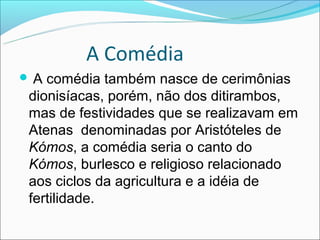 A Comédia
A comédia também nasce de cerimônias
dionisíacas, porém, não dos ditirambos,
mas de festividades que se realizavam em
Atenas denominadas por Aristóteles de
Kómos, a comédia seria o canto do
Kómos, burlesco e religioso relacionado
aos ciclos da agricultura e a idéia de
fertilidade.
 