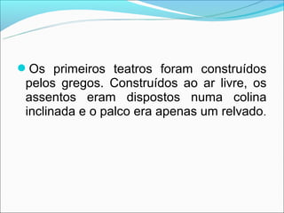 Os primeiros teatros foram construídos
 pelos gregos. Construídos ao ar livre, os
 assentos eram dispostos numa colina
 inclinada e o palco era apenas um relvado .
 
