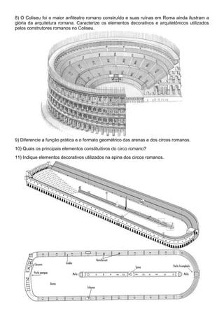 8) O Coliseu foi o maior anfiteatro romano construído e suas ruínas em Roma ainda ilustram a 
glória da arquitetura romana. Caracterize os elementos decorativos e arquitetônicos utilizados 
pelos construtores romanos no Coliseu. 
9) Diferencie a função prática e o formato geométrico das arenas e dos circos romanos. 
10) Quais os principais elementos constituitivos do circo romano? 
11) Indique elementos decorativos utilizados na spina dos circos romanos. 
