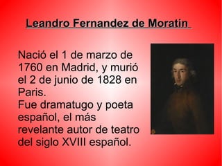 Leandro Fernandez de MoratinLeandro Fernandez de Moratin
Nació el 1 de marzo de
1760 en Madrid, y murió
el 2 de junio de 1828 en
Paris.
Fue dramatugo y poeta
español, el más
revelante autor de teatro
del siglo XVIII español.
 