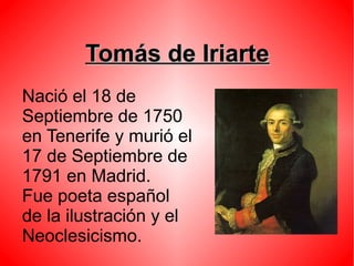Tomás de IriarteTomás de Iriarte
Nació el 18 de
Septiembre de 1750
en Tenerife y murió el
17 de Septiembre de
1791 en Madrid.
Fue poeta español
de la ilustración y el
Neoclesicismo.
 