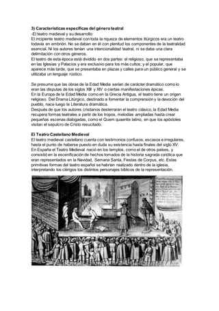 3) Características específicas del género teatral
-El teatro medieval y su desarrollo:
El incipiente teatro medieval con toda la riqueza de elementos litúrgicos era un teatro
todavía en embrión. No se daban en él con plenitud los componentes de la teatralidad
esencial. Ni los autores tenían una intencionalidad teatral, ni se daba una clara
delimitación con otros géneros.
El teatro de esta época está dividido en dos partes: el religioso, que se representaba
en las Iglesias y Palacios y era exclusivo para los más cultos; y el popular, que
aparece más tarde, que se presentaba en plazas y calles para un público general y se
utilizaba un lenguaje rústico.
Se presume que las obras de la Edad Media serían de carácter dramático como lo
eran las disputas de los siglos XIII y XIV o ciertas manifestaciones épicas.
En la Europa de la Edad Media como en la Grecia Antigua, el teatro tiene un origen
religioso. Del Drama Litúrgico, destinado a fomentar la comprensión y la devoción del
pueblo, nace luego la Literatura dramática.
Después de que los autores cristianos desterraran el teatro clásico, la Edad Media
recupera formas teatrales a partir de los tropos, melodías ampliadas hasta crear
pequeñas escenas dialogadas, como el Quem quaeritis latino, en que los apóstoles
visitan el sepulcro de Cristo resucitado.
El Teatro Castellano Medieval
El teatro medieval castellano cuenta con testimonios confusos, escasos e irregulares,
hasta el punto de haberse puesto en duda su existencia hasta finales del siglo XV.
En España el Teatro Medieval nació en los templos, como el de otros países, y
consistió en la escenificación de hechos tomados de la historia sagrada católica que
eran representados en la Navidad, Semana Santa, Fiestas de Corpus, etc. Estas
primitivas formas del teatro español se habrían realizado dentro de la iglesia,
interpretando los clérigos los distintos personajes bíblicos de la representación.
 