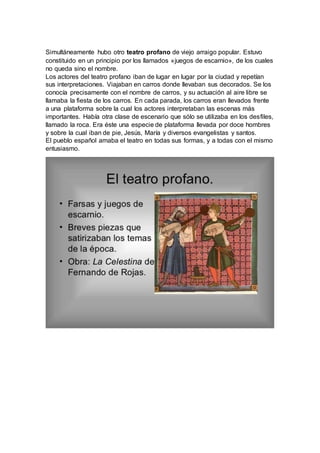 Simultáneamente hubo otro teatro profano de viejo arraigo popular. Estuvo
constituido en un principio por los llamados «juegos de escarnio», de los cuales
no queda sino el nombre.
Los actores del teatro profano iban de lugar en lugar por la ciudad y repetían
sus interpretaciones. Viajaban en carros donde llevaban sus decorados. Se los
conocía precisamente con el nombre de carros, y su actuación al aire libre se
llamaba la fiesta de los carros. En cada parada, los carros eran llevados frente
a una plataforma sobre la cual los actores interpretaban las escenas más
importantes. Había otra clase de escenario que sólo se utilizaba en los desfiles,
llamado la roca. Era éste una especie de plataforma llevada por doce hombres
y sobre la cual iban de pie, Jesús, María y diversos evangelistas y santos.
El pueblo español amaba el teatro en todas sus formas, y a todas con el mismo
entusiasmo.
 