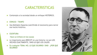 CARACTERISTICAS
 Contempla a la sociedad desde un enfoque HISTORICO.
 ESPACIO - TIEMPO
 Usa Múltiples Espacios-(sub Divide el escenario) para narrar
ese hecho histórico.
 ESCRITURA
Hace un énfasis en las causas
 Lo importante para BRECHT en una historia; no son LOS
HECHOS EXACTAMENTE, SINO LO QUE LOS CAUSÓ.
 En cualquier TEMA: NO, LO QUE OCURRIO- SINO – ¿POR QUE
OCURRIÓ?
 