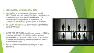  LOS CUADROS o SECUENCIA DE LA OBRA
 Los cuadros se presentan de tal manera que el
ESPECTADOR, NO, sea « HIPNOTIZADO » con la historia,
ni se identifique, sino que SE INTERRUMPE CON
CACIONES (SONGS) para que el espectador, SE
CONCENTRE en las cosas que causaron el problema.
 ASI LOGRA PRESENTAR Los conflictos de los HOMBRES
como: EVITABLES!
 A ESTE TIPO DE TEATRO también pertenece el CIRCO y
teatro de variedades donde los cuadros no están
secuenciados ni tienen un orden previo. Y se pueden
presentar en desorden y podrían ofrecer una lectura
nueva al espectador.
 No hay un OREDEN todo se sostiene por un eje
TEMATICO.
 