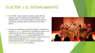 El ACTOR y EL DISTANCIAMIENTO
 EL ACTOR: Aquí actúa muy bien; pero del tal
manera que no impone sus habilidades, ni su
belleza física, sino resaltando las causas de los
conflictos; porque estos, priman en una Obra
épica!
 Anuncios o carteles que interrumpen y resumen la
acción, y música que entra, de manera irónica, en
conflicto con el efecto emocional esperado.
Brecht usaba la comedia para distanciar a su
público de los hechos emocionales o serios y se vio
muy influenciado por los musicales y los
intérpretes de feria, por lo que incorporaba
música y canciones en sus obras.
 