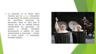  La actuación en el teatro épico
necesita que los actores interpreten
sus personajes de manera convincente
sin convertirse (encarnar) los
personajes, dejan en claro todo el
tiempo que son en realidad Actores
interpretando los personajes. Los
actores a menudo interpelan
directamente al público sin estar
interpretando su personaje —«romper
la cuarta pared»— e interpretan
múltiples papeles
 