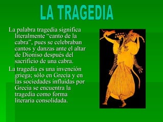 La palabra tragedia significa literalmente “canto de la cabra”, pues se celebraban cantos y danzas ante el altar de Dioniso después del sacrificio de una cabra. La tragedia es una invención griega; sólo en Grecia y en las sociedades influidas por Grecia se encuentra la tragedia como forma literaria consolidada. LA TRAGEDIA 