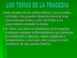 Están sacados de los ciclos míticos. Las leyendas referidas a las grandes dinastías heroicas eran conocidas por todos y esto facilitaba a los espectadores entender la trama. Los mitos, tal como se configuran en la tragedia, contienen intensos enfrentamientos que terminan en catástrofes y muertes, odios venganzas y antagonismos, a menudo entre amigos o entre miembros de una misma familia. LOS TEMAS DE LA TRAGEDIA 