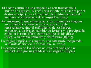 El hecho central de una tragedia es con frecuencia la muerte de alguien. A veces esta muerte está escrita por el destino (μοῖρα) o es el resultado de la libre decisión de un héroe, consecuencia de su orgullo (ὕβρις).  Sin embargo, lo que caracteriza a los argumentos trágicos no es tanto la muerte en escena, que no suele representarse, sino el sufrimiento de los héroes, expuestos a un brusco cambio de fortuna y la precipitada caída en la ruina (Ἀτη) como castigo de los dioses  (Δίκη) a su propia grandeza y desmesura (ὑβρις). Lo trágico implica una ruptura, una catástrofe inesperada, la manifestación de la verdad que se revela. La destrucción de los héroes no está motivada por su maldad, sino por su grandeza y su orgullo (ὑβρις). 