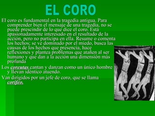 El coro es fundamental en la tragedia antigua. Para comprender bien el mensaje de una tragedia, no se puede prescindir de lo que dice el coro. Está apasionadamente interesado en el resultado de la acción, pero no participa en ella. Resume o comenta los hechos; se ve dominado por el miedo, busca las causas de los hechos que presencia, hace reflexiones y plantea problemas que atañen al ser humano y que dan a la acción una dimensión más profunda Los  coreutas  cantan y danzan como un único hombre y llevan idéntico atuendo. Van dirigidos por un jefe de coro, que se llama  corifeo. EL CORO 