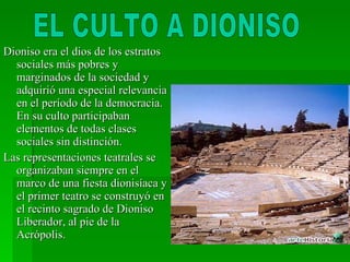 Dioniso era el dios de los estratos sociales más pobres y marginados de la sociedad y adquirió una especial relevancia en el período de la democracia. En su culto participaban elementos de todas clases sociales sin distinción. Las representaciones teatrales se organizaban siempre en el marco de una fiesta dionisíaca y el primer teatro se construyó en el recinto sagrado de Dioniso Liberador, al pie de la Acrópolis. EL CULTO A DIONISO 