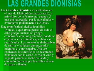Las  Grandes Dionisias  se celebraban en el mes de Elafebolión (marzo-abril), a principios de la Primavera, cuando el mar era navegable, por lo que aliados y extranjeros podían acudir a Atenas. Este gran festival, dedicado al dios Dioniso, y que atraía gentes de todo el orbe griego, incluso no griego, comenzaba con una procesión, donde se conducía a los animales que iban a ser sacrificados. Los jóvenes se disfrazaban de sátiros y bailaban enmascarados, mientras el coro cantaba. Una vez realizados los sacrificios se celebraban banquetes con la carne, corría el vino y la gente pasaba la noche bailando y cantando borracha por las calles, al son de arpas y flautas. LAS GRANDES DIONISIAS 