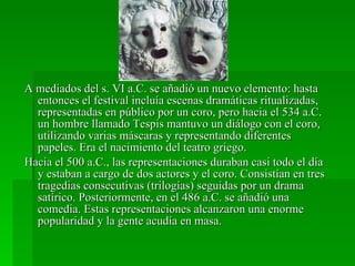 A mediados del s. VI a.C. se añadió un nuevo elemento: hasta entonces el festival incluía escenas dramáticas ritualizadas, representadas en público por un coro, pero hacia el 534 a.C. un hombre llamado Tespis mantuvo un diálogo con el coro, utilizando varias máscaras y representando diferentes papeles. Era el nacimiento del teatro griego. Hacia el 500 a.C., las representaciones duraban casi todo el día y estaban a cargo de dos actores y el coro. Consistían en tres tragedias consecutivas (trilogías) seguidas por un drama satírico. Posteriormente, en el 486 a.C. se añadió una comedia. Estas representaciones alcanzaron una enorme popularidad y la gente acudía en masa. 