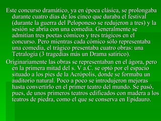 Este concurso dramático, ya en época clásica, se prolongaba durante cuatro días de los cinco que duraba el festival (durante la guerra del Peloponeso se redujeron a tres) y la sesión se abría con una comedia. Generalmente se admitían tres poetas cómicos y tres trágicos en el concurso. Pero mientras cada cómico sólo representaba una comedia, el trágico presentaba cuatro obras: una Tetralogía (3 tragedias más un Drama satírico). Originariamente las obras se representaban en el ágora, pero en la primera mitad del s. V a.C. se optó por el espacio situado a los pies de la Acrópolis, donde se formaba un auditorio natural. Poco a poco se introdujeron mejoras hasta convertirlo en el primer teatro del mundo. Se pasó, pues, de unos primeros teatros edificados con madera a los teatros de piedra, como el que se conserva en Epidauro. 