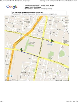 Ruta desconocida a Ricardo Flores Magón - Google Maps                 http://maps.google.com.mx/maps?f=d&source=s_d&saddr=Ruta+descon...


                                            Indicaciones para llegar a Ricardo Flores Magón
                                            1.2 km – aprox. 15 minutos
                                            Salir Del Metro Tlatelolco al Teatro Ferrocarrilero.

                     Las direcciones A pie se encuentran en versión beta.
                     Presta atención. – En esta ruta puede que falten veredas o pasos para peatones.




1 de 3                                                                                                              23/11/2012 12:23 p.m.
 