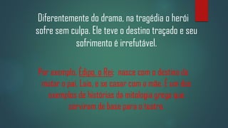 Diferentemente do drama, na tragédia o herói
sofre sem culpa. Ele teve o destino traçado e seu
sofrimento é irrefutável.
Por exemplo, Édipo, o Rei: nasce com o destino de
matar o pai, Laio, e se casar com a mãe. É um dos
exemplos de histórias da mitologia grega que
serviram de base para o teatro.

 