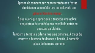Apesar de também ser representada nas festas
dionisíacas, a comédia era considerada um
gênero literário menor.
É que o júri que apreciava a tragédia era nobre,
enquanto o da comédia era escolhido entre as
pessoas da platéia.
Também a temática diferia nos dois gêneros. A tragédia
contava a história de deuses e heróis. A comédia
falava de homens comuns.

 