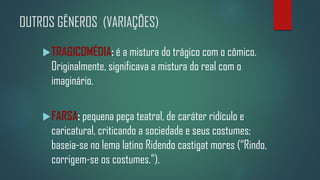 OUTROS GÊNEROS (VARIAÇÕES)
 TRAGICOMÉDIA: é a mistura do trágico com o cômico.

Originalmente, significava a mistura do real com o
imaginário.
 FARSA: pequena peça teatral, de caráter ridículo e

caricatural, criticando a sociedade e seus costumes;
baseia-se no lema latino Ridendo castigat mores (“Rindo,
corrigem-se os costumes.”).

 