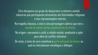 Coro designava um grupo de dançarinos e cantores usando
máscaras que participavam ativamente nas festividades religiosas
e nas representações teatrais.
Na tragédia clássica, o coro é uma personagem coletiva que tem a
missão de cantar partes significativas do drama.
Na origem, representa a polis, a cidade-estado, ampliando a ação
para além do conflito individual.
De início, o texto do coro constituía a parte principal do drama, ao
qual se interpolavam monólogos e diálogos.

 