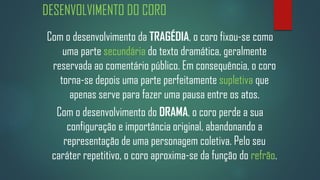 DESENVOLVIMENTO DO CORO
Com o desenvolvimento da TRAGÉDIA, o coro fixou-se como
uma parte secundária do texto dramática, geralmente
reservada ao comentário público. Em consequência, o coro
torna-se depois uma parte perfeitamente supletiva que
apenas serve para fazer uma pausa entre os atos.
Com o desenvolvimento do DRAMA, o coro perde a sua
configuração e importância original, abandonando a
representação de uma personagem coletiva. Pelo seu
caráter repetitivo, o coro aproxima-se da função do refrão.

 