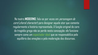 No teatro MODERNO, fala-se por vezes em personagem de
coro (choral character) para designar aquele ator que comenta
regularmente a história representada. A função original do coro
da tragédia grega não se perde nesta concepção: ele funciona
sempre como um espectador ideal que se responsabiliza pelo
equilíbrio das emoções e pela moderação dos discursos.

 
