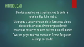 INTRODUÇÃO
Um dos aspectos mais significativos da cultura
grega antiga foi o teatro.
Os gregos o desenvolveram de tal forma que até os
dias atuais, artistas, dramaturgos e demais
envolvidos nas artes cênicas sofrem suas influências.
Diversas peças teatrais criadas na Grécia Antiga são
até hoje encenadas.

 