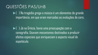 QUESTÕES PAS/UnB
(

) Na tragédia grega a música é um elementos de grande
importância, em que eram marcadas as evoluções do coro.

(

) Já na Grécia, havia uma preocupação com a
cenografia. Usavam mecanismos destinados a produzir
efeitos especiais que enriqueciam o aspecto visual do
espetáculo.

 
