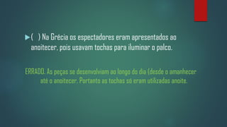 (

) Na Grécia os espectadores eram apresentados ao
anoitecer, pois usavam tochas para iluminar o palco.

ERRADO. As peças se desenvolviam ao longo do dia (desde o amanhecer
até o anoitecer. Portanto as tochas só eram utilizadas anoite.

 
