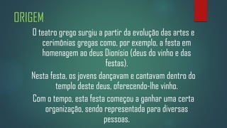 ORIGEM
O teatro grego surgiu a partir da evolução das artes e
cerimônias gregas como, por exemplo, a festa em
homenagem ao deus Dionísio (deus do vinho e das
festas).
Nesta festa, os jovens dançavam e cantavam dentro do
templo deste deus, oferecendo-lhe vinho.
Com o tempo, esta festa começou a ganhar uma certa
organização, sendo representada para diversas
pessoas.

 