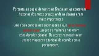 Portanto, as peças de teatro na Grécia antiga contavam
histórias dos mitos gregos, onde os deuses eram
muito importantes
Uma coisa curiosa nas encenações é que só os homens
podiam atuar, já que as mulheres não eram
consideradas cidadãs. Os atores representavam
usando máscaras e túnicas de acordo com o
personagem.

 