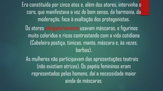 Era constituída por cinco atos e, além dos atores, intervinha o
coro, que manifestava a voz do bom senso, da harmonia, da
moderação, face à exaltação dos protagonistas.
Os atores obrigatoriamente usavam máscaras, e figurinos
muito coloridos e ricos contrastando com a vida cotidiana
(Cabeleira postiça, túnicas, manto, máscara e, às vezes,
barbas).
As mulheres não participavam das apresentações teatrais
(não existiam atrizes). Os papéis femininos eram
representados pelos homens, daí a necessidade maior
ainda de máscaras.

 