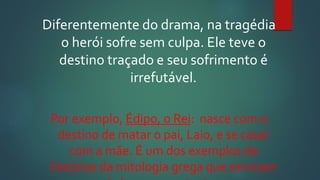 Diferentemente do drama, na tragédia
o herói sofre sem culpa. Ele teve o
destino traçado e seu sofrimento é
irrefutável.
Por exemplo, Édipo, o Rei: nasce com o
destino de matar o pai, Laio, e se casar
com a mãe. É um dos exemplos de
histórias da mitologia grega que serviram
 