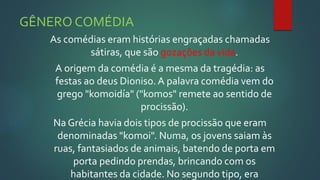 GÊNERO COMÉDIA
As comédias eram histórias engraçadas chamadas
sátiras, que são gozações da vida.
A origem da comédia é a mesma da tragédia: as
festas ao deus Dioniso. A palavra comédia vem do
grego "komoidía" ("komos" remete ao sentido de
procissão).
Na Grécia havia dois tipos de procissão que eram
denominadas "komoi". Numa, os jovens saiam às
ruas, fantasiados de animais, batendo de porta em
porta pedindo prendas, brincando com os
habitantes da cidade. No segundo tipo, era
 