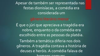 Apesar de também ser representada nas
festas dionisíacas, a comédia era
considerada um
gênero literário menor.
É que o júri que apreciava a tragédia era
nobre, enquanto o da comédia era
escolhido entre as pessoas da platéia.
Também a temática diferia nos dois
gêneros. A tragédia contava a história de
deuses e heróis. A comédia falava de
 