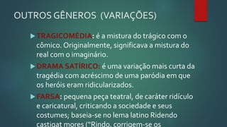 OUTROS GÊNEROS (VARIAÇÕES)
TRAGICOMÉDIA: é a mistura do trágico com o
cômico. Originalmente, significava a mistura do
real com o imaginário.
DRAMA SATÍRICO: é uma variação mais curta da
tragédia com acréscimo de uma paródia em que
os heróis eram ridicularizados.
FARSA: pequena peça teatral, de caráter ridículo
e caricatural, criticando a sociedade e seus
costumes; baseia-se no lema latino Ridendo
castigat mores (“Rindo, corrigem-se os
 
