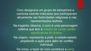 Coro designava um grupo de dançarinos e
cantores usando máscaras que participavam
ativamente nas festividades religiosas e nas
representações teatrais.
Na tragédia clássica, o coro é uma personagem
coletiva que tem a missão de cantar partes
significativas do drama.
Na origem, representa a polis, a cidade-estado,
ampliando a ação para além do conflito
individual.
De início, o texto do coro constituía a parte
 