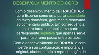 DESENVOLVIMENTO DO CORO
Com o desenvolvimento da TRAGÉDIA, o
coro fixou-se como uma parte secundária
do texto dramática, geralmente reservada
ao comentário público. Em consequência,
o coro torna-se depois uma parte
perfeitamente supletiva que apenas serve
para fazer uma pausa entre os atos.
Com o desenvolvimento do DRAMA, o coro
perde a sua configuração e importância
original, abandonando a representação de
 
