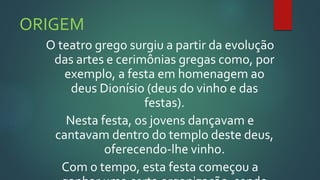 ORIGEM
O teatro grego surgiu a partir da evolução
das artes e cerimônias gregas como, por
exemplo, a festa em homenagem ao
deus Dionísio (deus do vinho e das
festas).
Nesta festa, os jovens dançavam e
cantavam dentro do templo deste deus,
oferecendo-lhe vinho.
Com o tempo, esta festa começou a
 