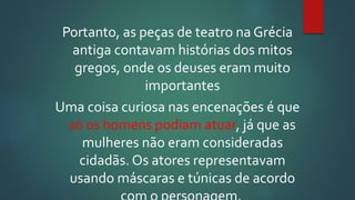 Portanto, as peças de teatro na Grécia
antiga contavam histórias dos mitos
gregos, onde os deuses eram muito
importantes
Uma coisa curiosa nas encenações é que
só os homens podiam atuar, já que as
mulheres não eram consideradas
cidadãs. Os atores representavam
usando máscaras e túnicas de acordo
 