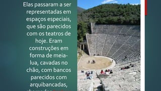 Elas passaram a ser
representadas em
espaços especiais,
que são parecidos
com os teatros de
hoje. Eram
construções em
forma de meia-
lua, cavadas no
chão, com bancos
parecidos com
arquibancadas,
 