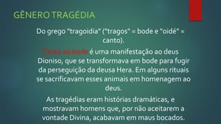 GÊNEROTRAGÉDIA
Do grego "tragoidia" ("tragos" = bode e "oidé" =
canto).
Canto ao bode é uma manifestação ao deus
Dioniso, que se transformava em bode para fugir
da perseguição da deusa Hera. Em alguns rituais
se sacrificavam esses animais em homenagem ao
deus.
As tragédias eram histórias dramáticas, e
mostravam homens que, por não aceitarem a
vontade Divina, acabavam em maus bocados.
 