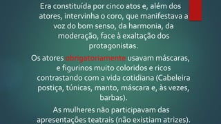 Era constituída por cinco atos e, além dos
atores, intervinha o coro, que manifestava a
voz do bom senso, da harmonia, da
moderação, face à exaltação dos
protagonistas.
Os atores obrigatoriamente usavam máscaras,
e figurinos muito coloridos e ricos
contrastando com a vida cotidiana (Cabeleira
postiça, túnicas, manto, máscara e, às vezes,
barbas).
As mulheres não participavam das
apresentações teatrais (não existiam atrizes).
 